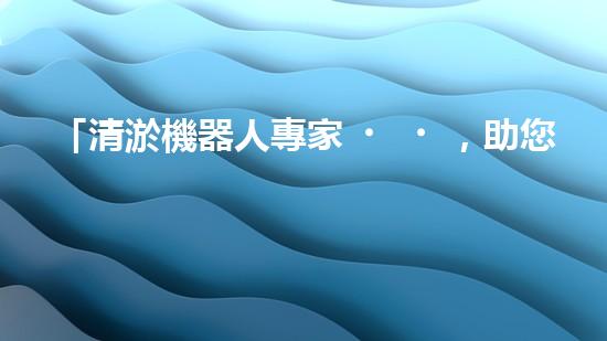 「清淤機器人專家，助您清遠河道，快速解決泥潭問題」